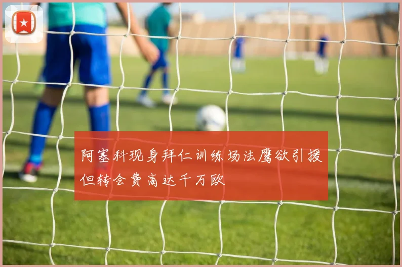 阿塞科现身拜仁训练场法鹰欲引援但转会费高达千万欧