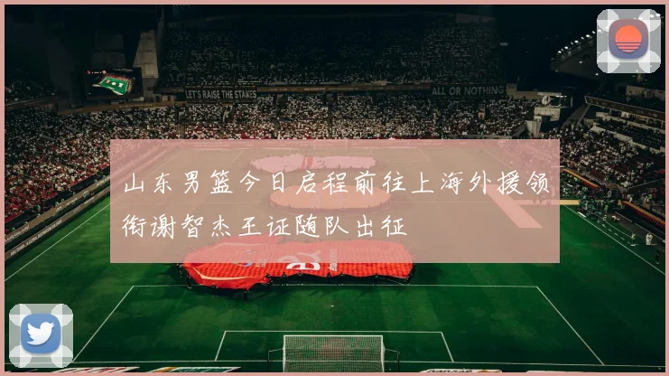 山东男篮今日启程前往上海外援领衔谢智杰王证随队出征