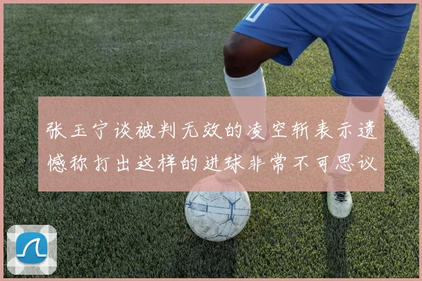 张玉宁谈被判无效的凌空斩表示遗憾称打出这样的进球非常不可思议