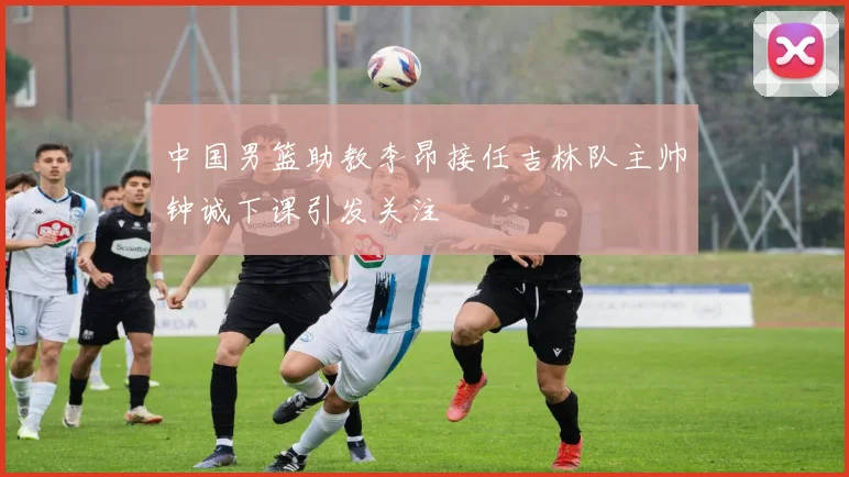 中国男篮助教李昂接任吉林队主帅钟诚下课引发关注