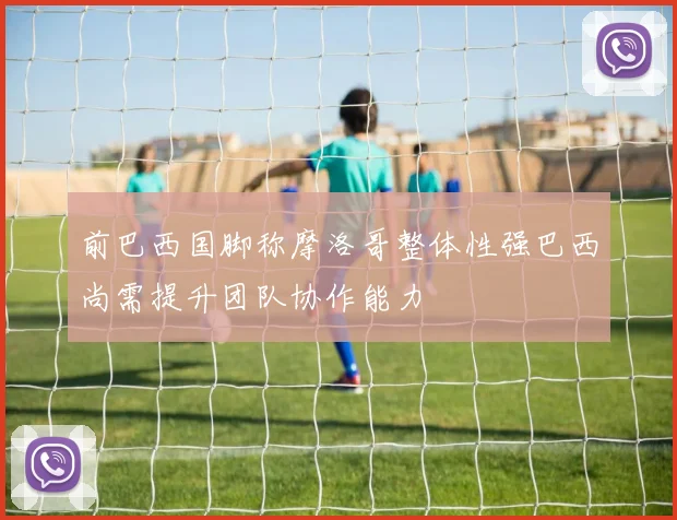 前巴西国脚称摩洛哥整体性强巴西尚需提升团队协作能力