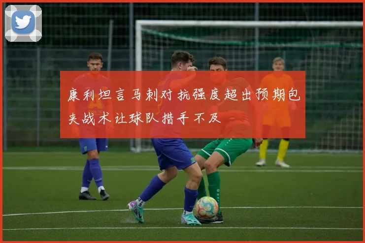 康利坦言马刺对抗强度超出预期包夹战术让球队措手不及
