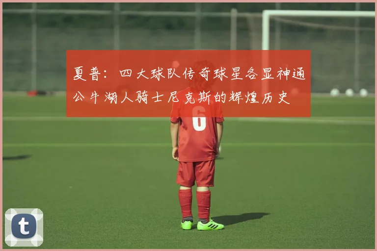 夏普：四大球队传奇球星各显神通公牛湖人骑士尼克斯的辉煌历史