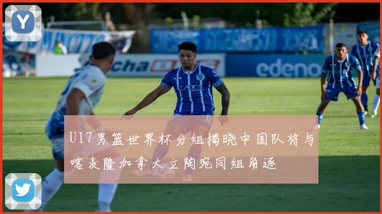 U17男篮世界杯分组揭晓中国队将与喀麦隆加拿大立陶宛同组角逐