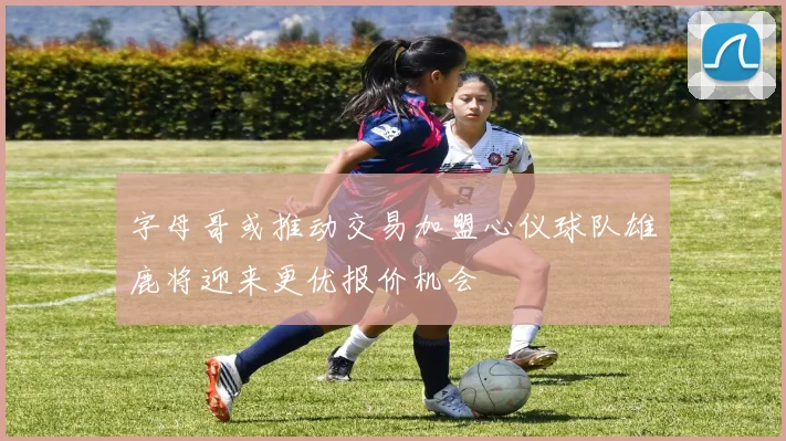 字母哥或推动交易加盟心仪球队雄鹿将迎来更优报价机会