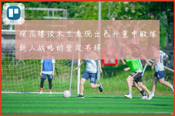 宿茂臻谈木兰表现出色并重申锻炼新人战略的坚定不移