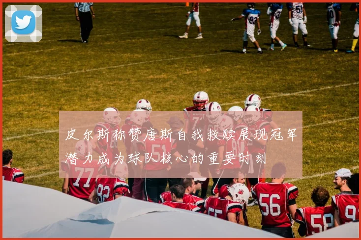 皮尔斯称赞唐斯自我救赎展现冠军潜力成为球队核心的重要时刻