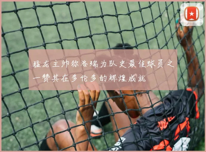 猛龙主帅称洛瑞为队史最佳球员之一赞其在多伦多的辉煌成就
