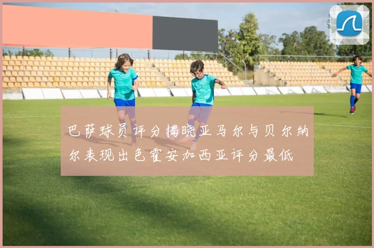 巴萨球员评分揭晓亚马尔与贝尔纳尔表现出色霍安加西亚评分最低
