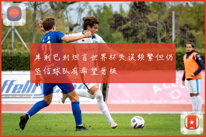 库利巴利坦言世界杯失误频繁但仍坚信球队有希望晋级