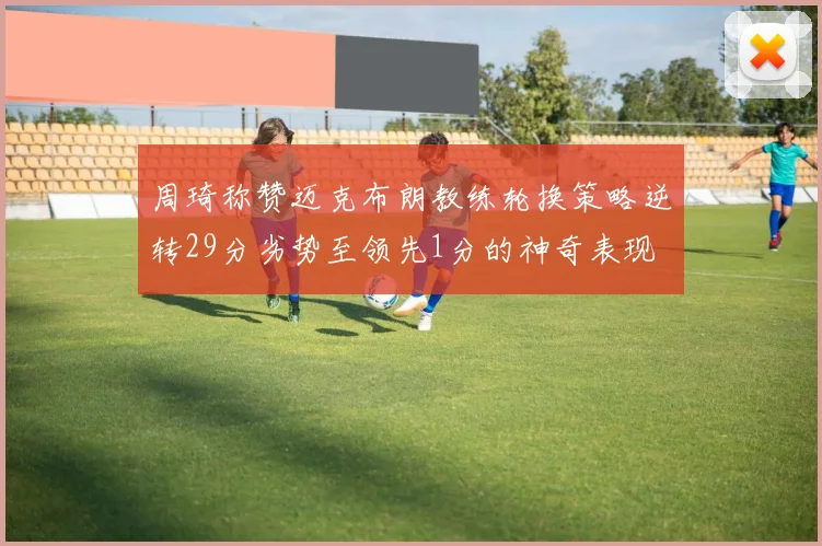 周琦称赞迈克布朗教练轮换策略逆转29分劣势至领先1分的神奇表现