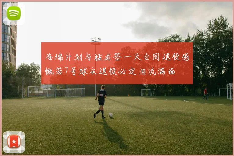 洛瑞计划与猛龙签一天合同退役感慨若7号球衣退役必定泪流满面