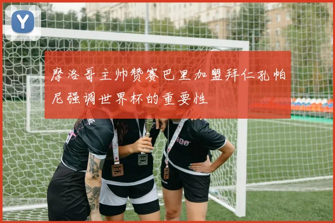 摩洛哥主帅赞赛巴里加盟拜仁孔帕尼强调世界杯的重要性