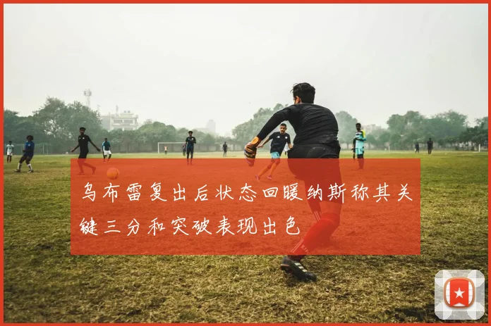 乌布雷复出后状态回暖纳斯称其关键三分和突破表现出色