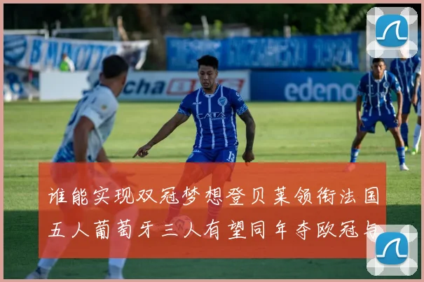 谁能实现双冠梦想登贝莱领衔法国五人葡萄牙三人有望同年夺欧冠与世界杯
