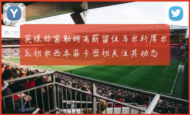 英媒称富勒姆高薪留住马尔科席尔瓦切尔西本菲卡密切关注其动态