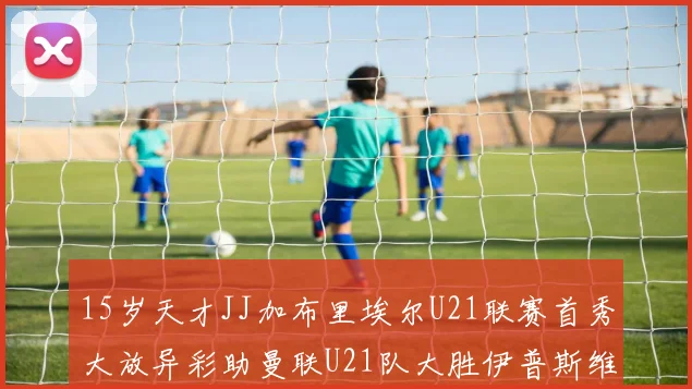 15岁天才JJ加布里埃尔U21联赛首秀大放异彩助曼联U21队大胜伊普斯维奇
